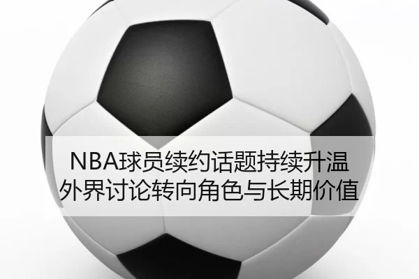 NBA球员续约话题持续升温 外界讨论转向角色与长期价值